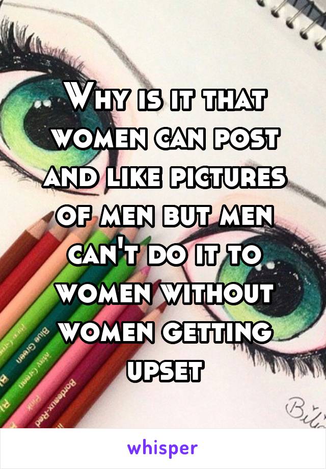 Why is it that women can post and like pictures of men but men can't do it to women without women getting upset