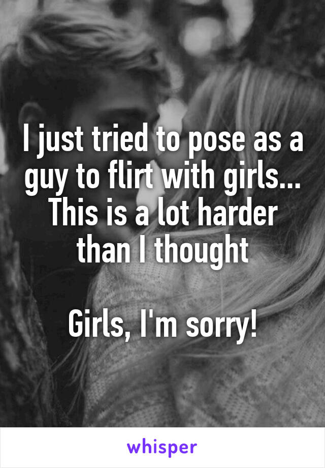 I just tried to pose as a guy to flirt with girls... This is a lot harder than I thought

Girls, I'm sorry!