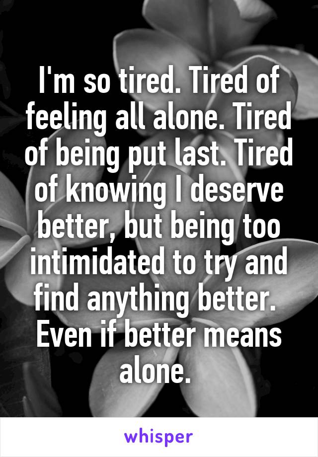 I'm so tired. Tired of feeling all alone. Tired of being put last. Tired of knowing I deserve better, but being too intimidated to try and find anything better. 
Even if better means alone. 