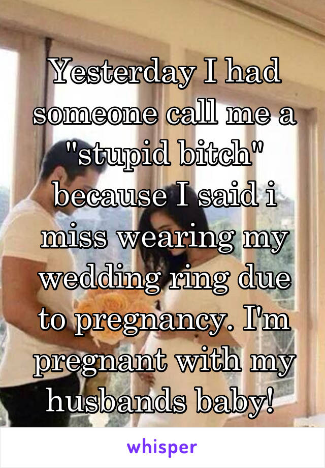 Yesterday I had someone call me a "stupid bitch" because I said i miss wearing my wedding ring due to pregnancy. I'm pregnant with my husbands baby! 