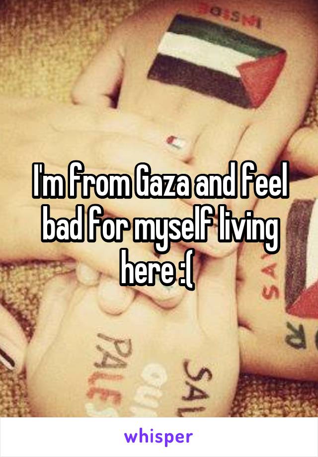 I'm from Gaza and feel bad for myself living here :( 