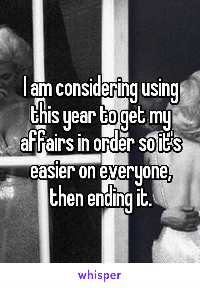 I am considering using this year to get my affairs in order so it's easier on everyone, then ending it.