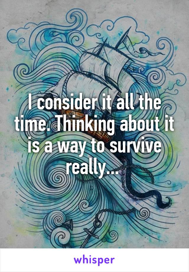 I consider it all the time. Thinking about it is a way to survive really... 