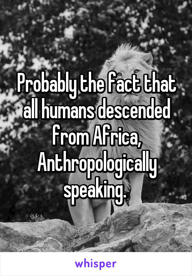 Probably the fact that all humans descended from Africa, Anthropologically speaking. 