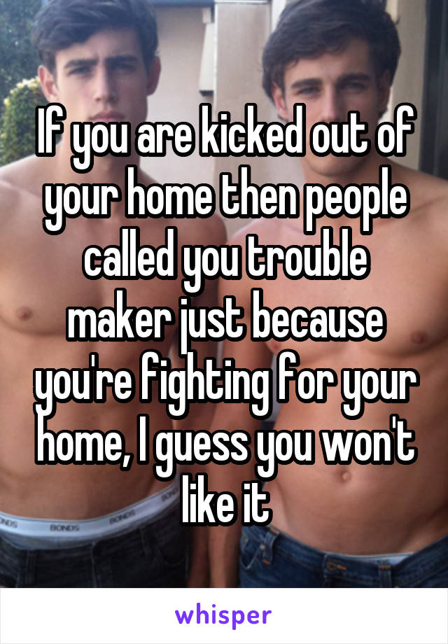 If you are kicked out of your home then people called you trouble maker just because you're fighting for your home, I guess you won't like it