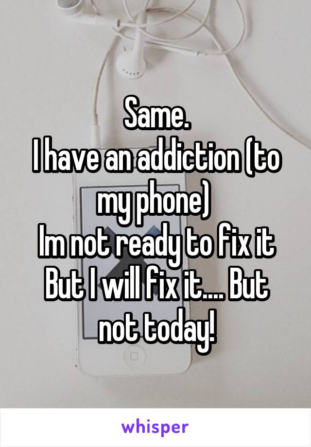 Same.
I have an addiction (to my phone) 
Im not ready to fix it
But I will fix it.... But not today!