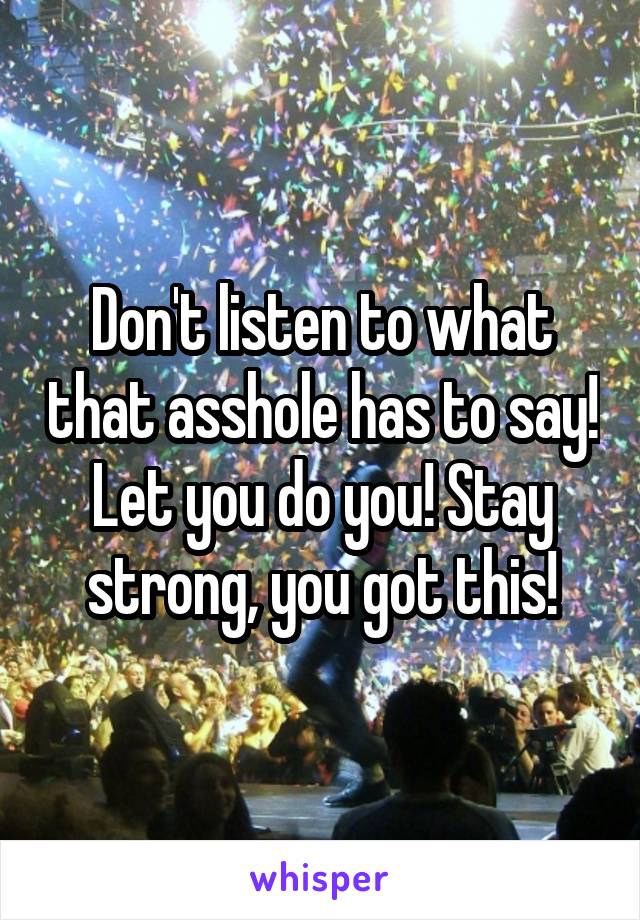 Don't listen to what that asshole has to say! Let you do you! Stay strong, you got this!