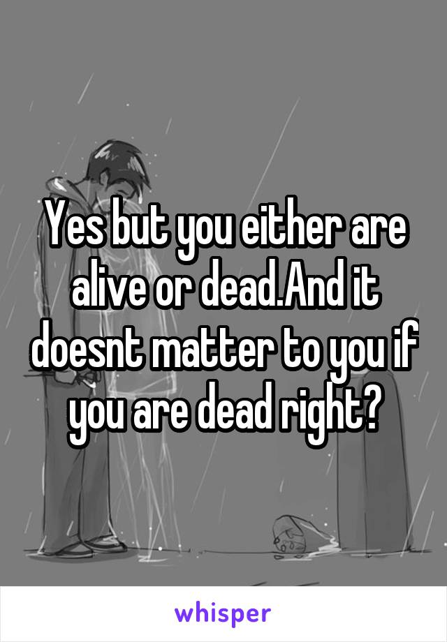 Yes but you either are alive or dead.And it doesnt matter to you if you are dead right?