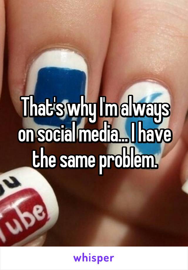 That's why I'm always on social media... I have the same problem.