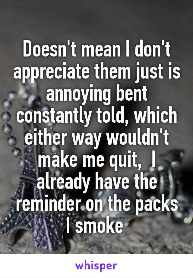 Doesn't mean I don't appreciate them just is annoying bent constantly told, which either way wouldn't make me quit,  I already have the reminder on the packs I smoke 