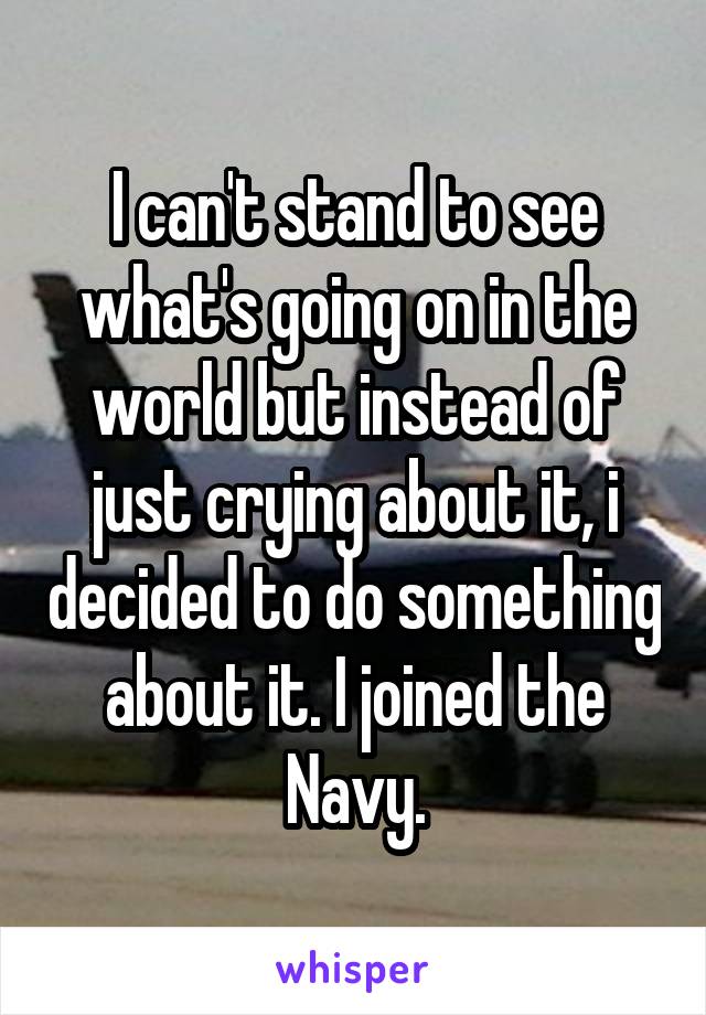 I can't stand to see what's going on in the world but instead of just crying about it, i decided to do something about it. I joined the Navy.