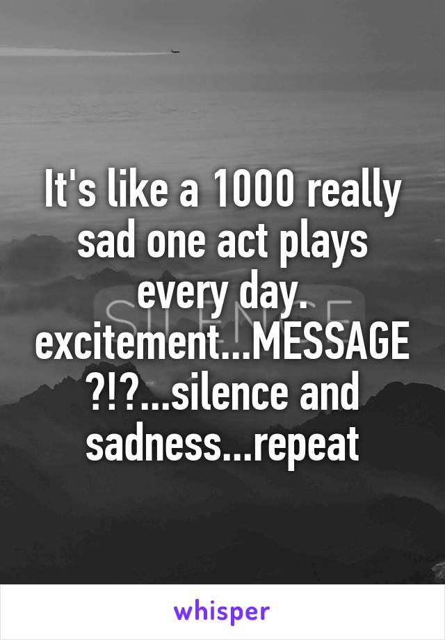 It's like a 1000 really sad one act plays every day. excitement...MESSAGE?!?...silence and sadness...repeat