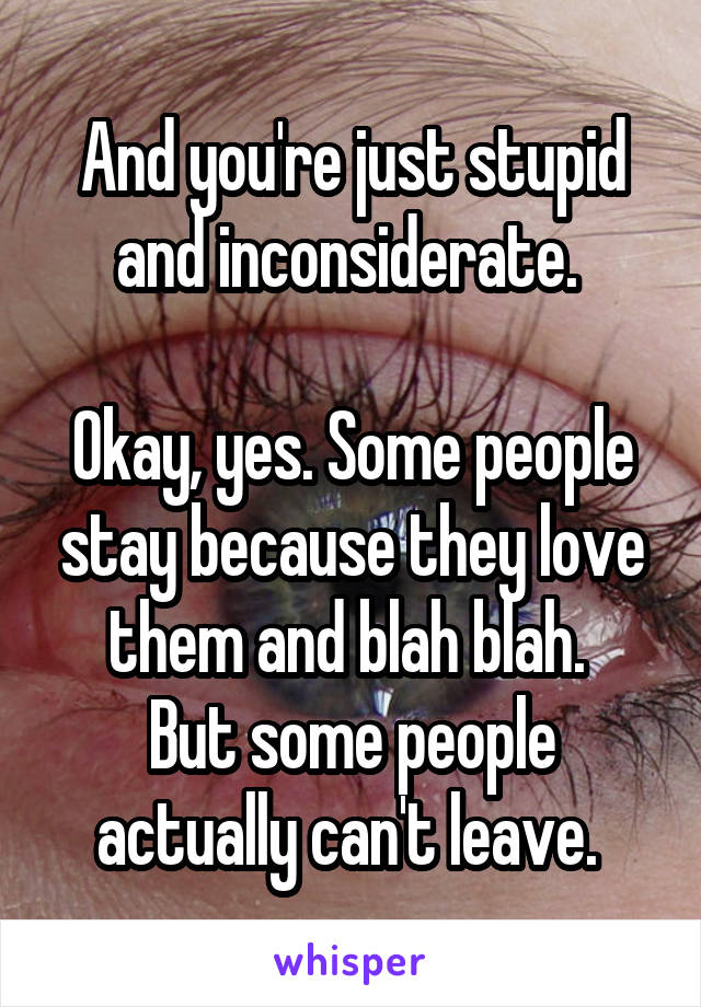 And you're just stupid and inconsiderate. 

Okay, yes. Some people stay because they love them and blah blah. 
But some people actually can't leave. 