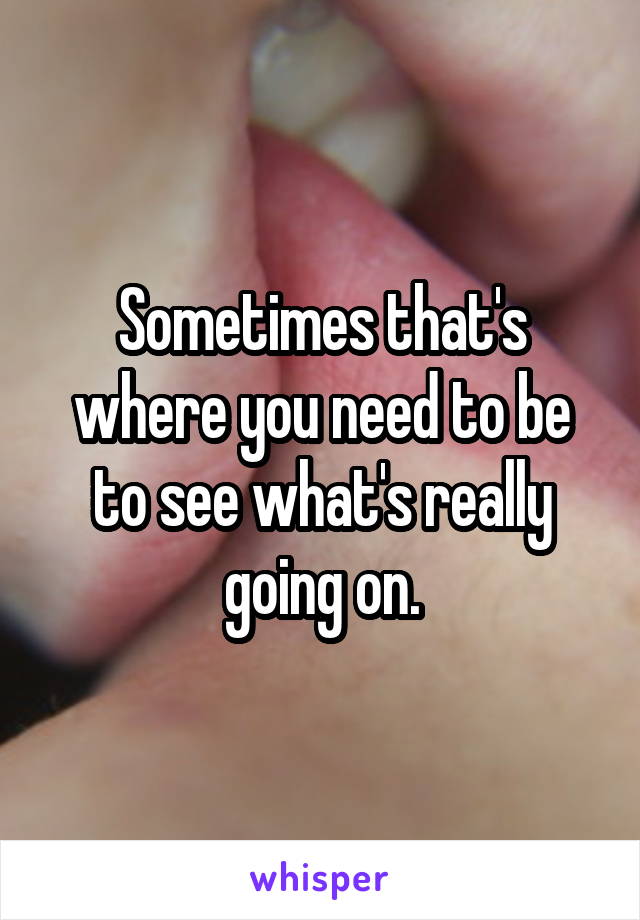 Sometimes that's where you need to be to see what's really going on.