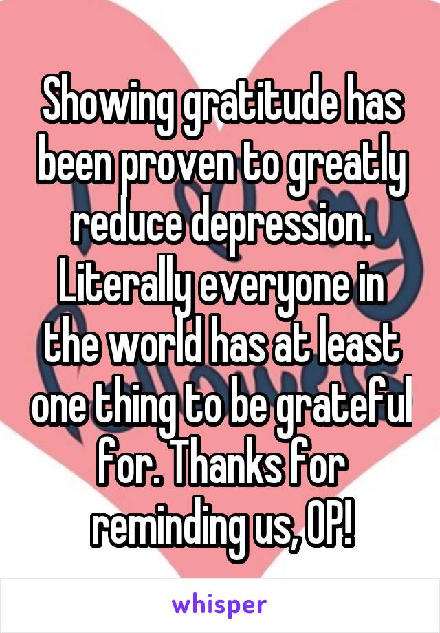 Showing gratitude has been proven to greatly reduce depression. Literally everyone in the world has at least one thing to be grateful for. Thanks for reminding us, OP!