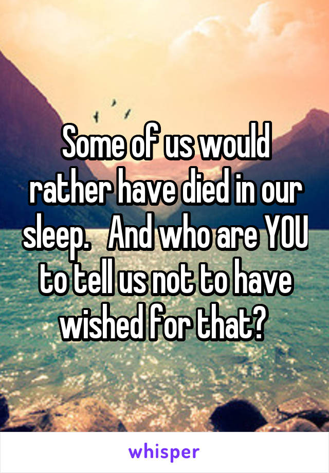 Some of us would rather have died in our sleep.   And who are YOU to tell us not to have wished for that? 
