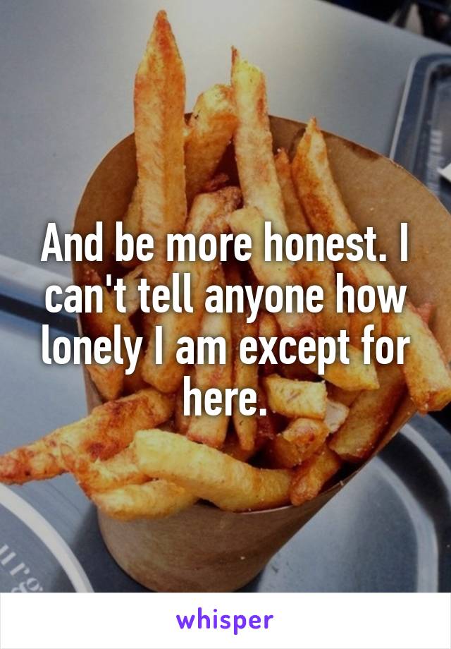 And be more honest. I can't tell anyone how lonely I am except for here.