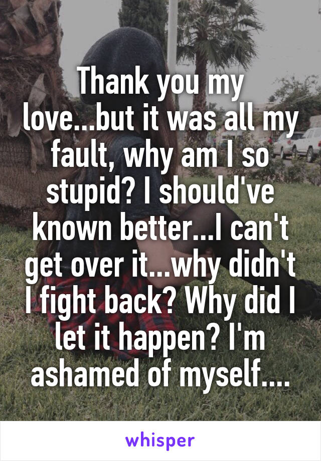 Thank you my love...but it was all my fault, why am I so stupid? I should've known better...I can't get over it...why didn't I fight back? Why did I let it happen? I'm ashamed of myself....