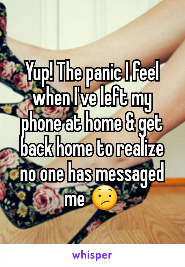 Yup! The panic I feel when I've left my phone at home & get back home to realize no one has messaged me 😕