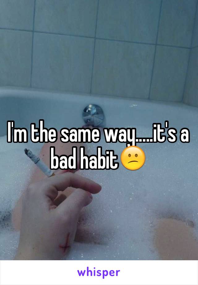 I'm the same way.....it's a bad habit😕