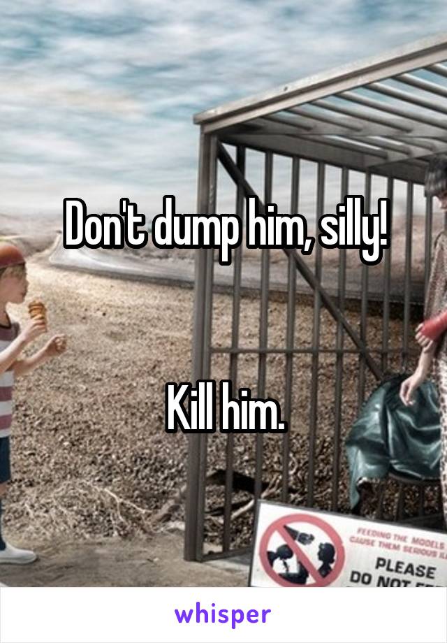 Don't dump him, silly!


Kill him.