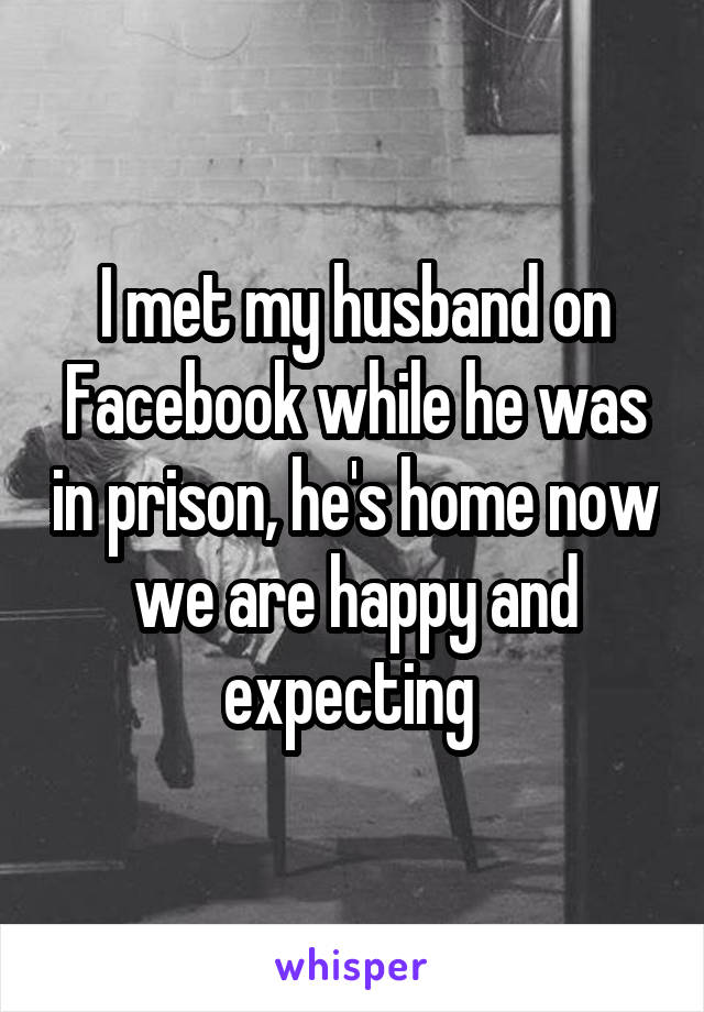 I met my husband on Facebook while he was in prison, he's home now we are happy and expecting 