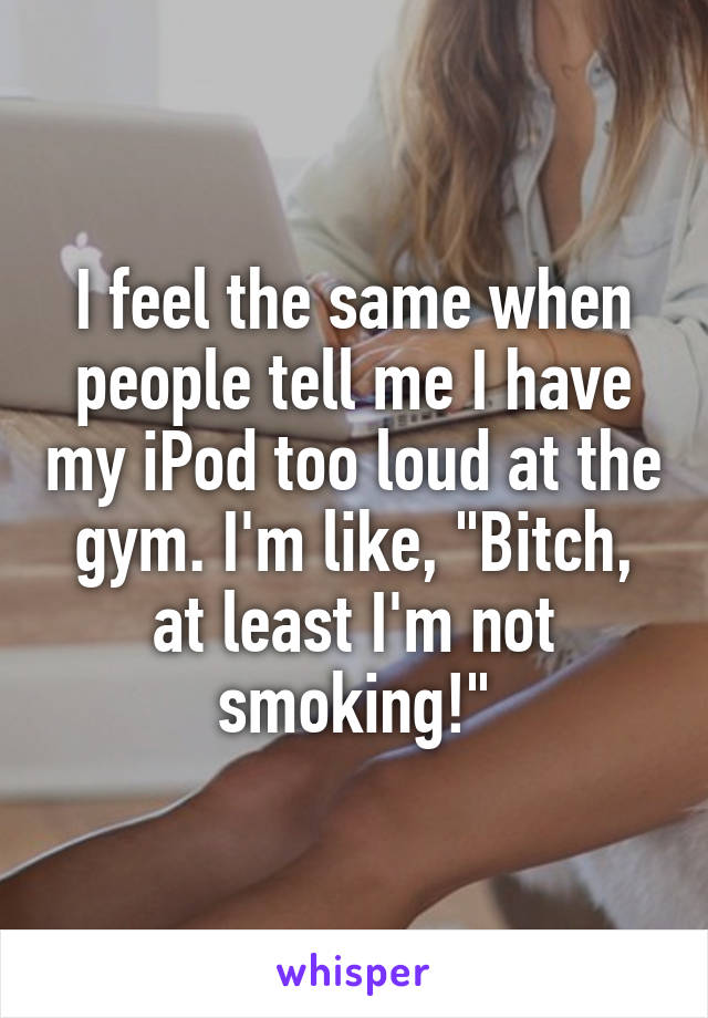 I feel the same when people tell me I have my iPod too loud at the gym. I'm like, "Bitch, at least I'm not smoking!"