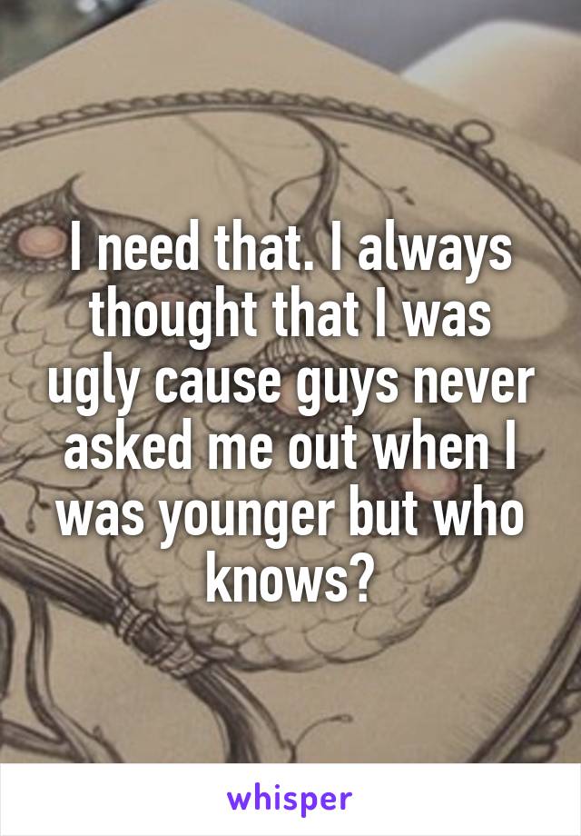 I need that. I always thought that I was ugly cause guys never asked me out when I was younger but who knows?