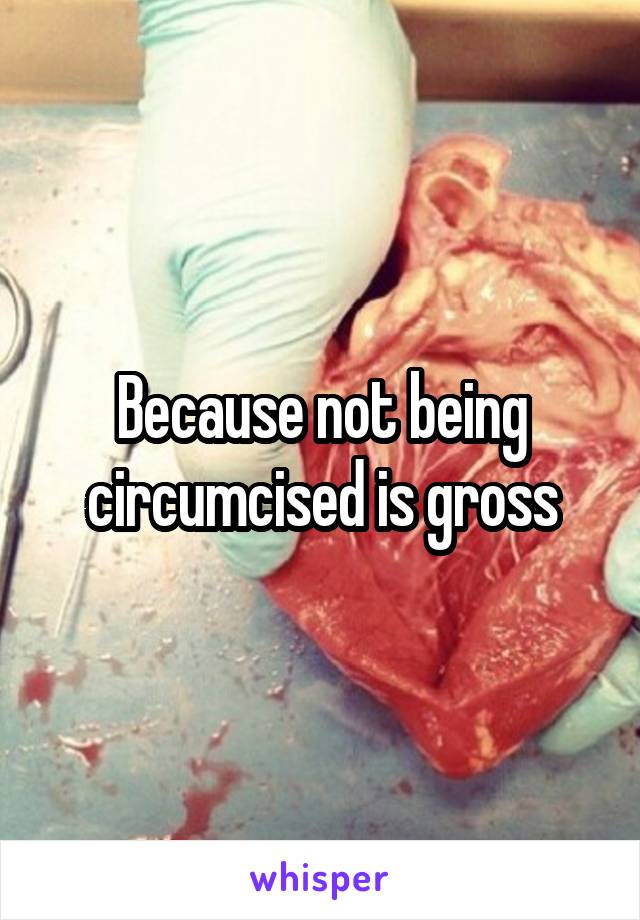 Because not being circumcised is gross