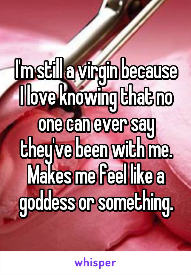 I'm still a virgin because I love knowing that no one can ever say they've been with me. Makes me feel like a goddess or something.