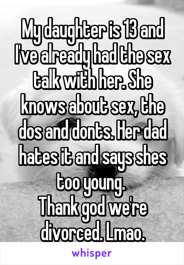 My daughter is 13 and I've already had the sex talk with her. She knows about sex, the dos and donts. Her dad hates it and says shes too young. 
Thank god we're divorced. Lmao.