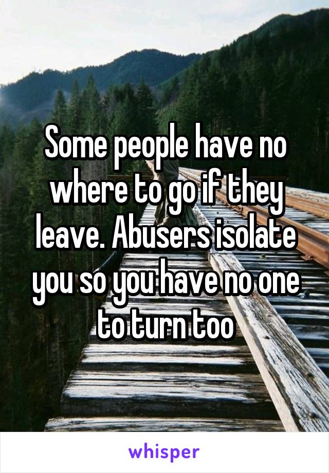 Some people have no where to go if they leave. Abusers isolate you so you have no one to turn too