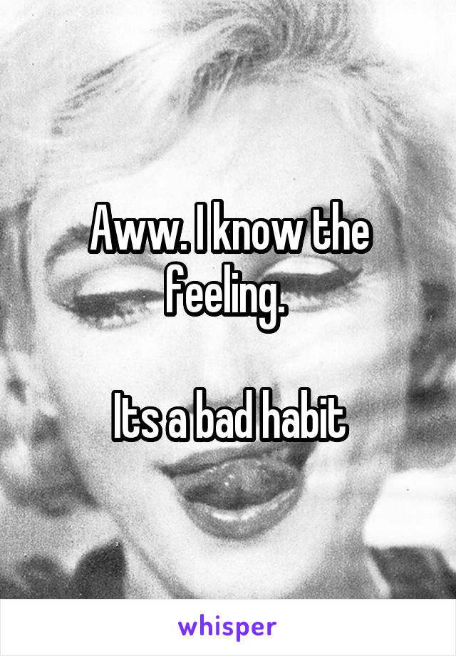 Aww. I know the feeling. 

Its a bad habit