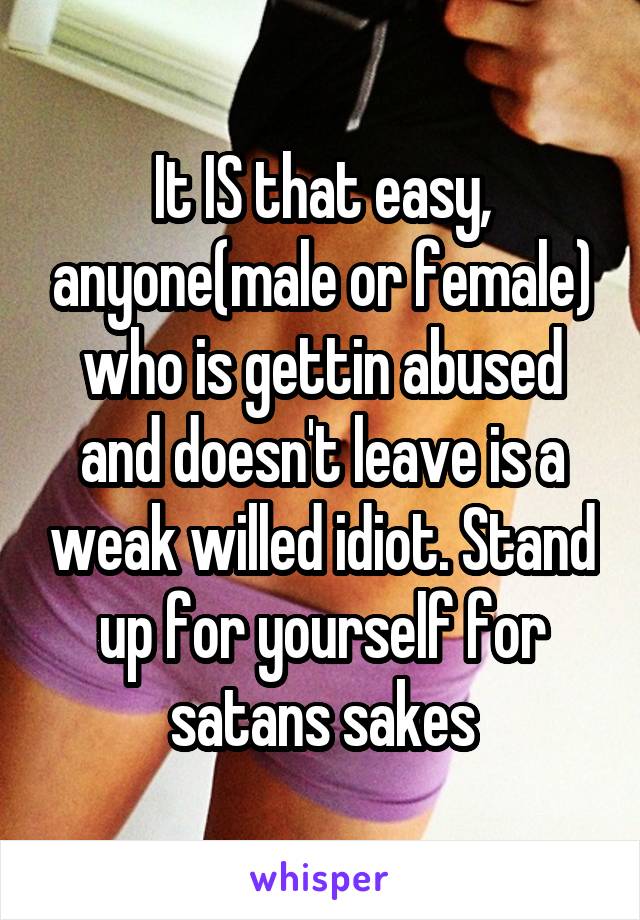 It IS that easy, anyone(male or female) who is gettin abused and doesn't leave is a weak willed idiot. Stand up for yourself for satans sakes