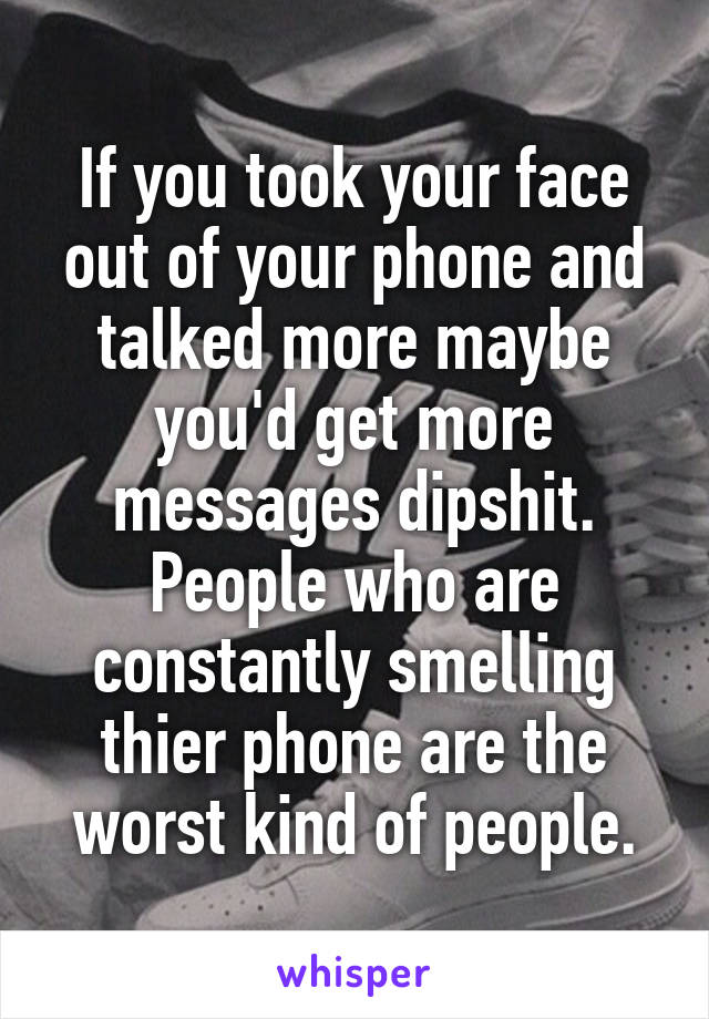 If you took your face out of your phone and talked more maybe you'd get more messages dipshit. People who are constantly smelling thier phone are the worst kind of people.