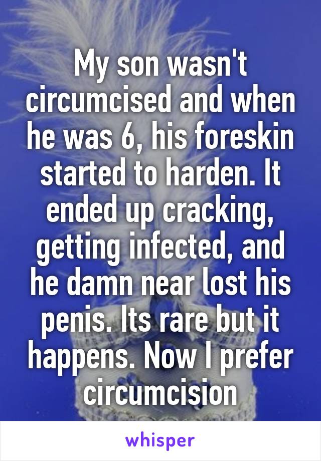 My son wasn't circumcised and when he was 6, his foreskin started to harden. It ended up cracking, getting infected, and he damn near lost his penis. Its rare but it happens. Now I prefer circumcision