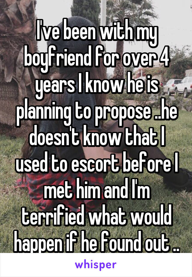 I've been with my boyfriend for over 4 years I know he is planning to propose ..he doesn't know that I used to escort before I met him and I'm terrified what would happen if he found out ..