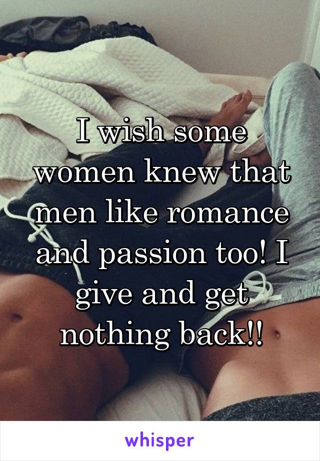 I wish some women knew that men like romance and passion too! I give and get nothing back!!