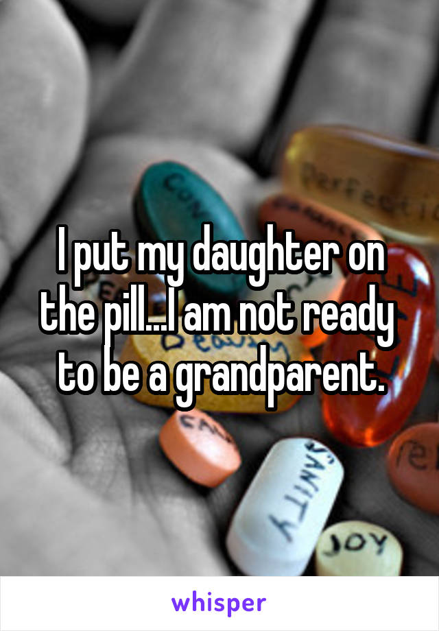 I put my daughter on the pill...I am not ready  to be a grandparent.