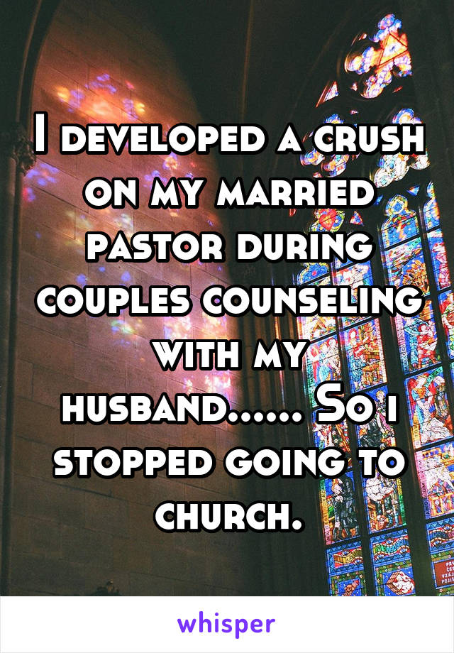 I developed a crush on my married pastor during couples counseling with my husband...... So i stopped going to church.