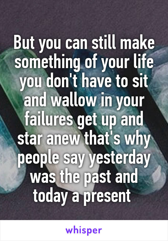 But you can still make something of your life you don't have to sit and wallow in your failures get up and star anew that's why people say yesterday was the past and today a present 