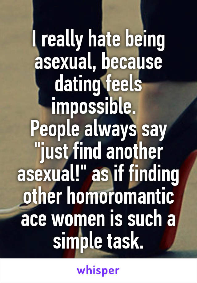 I really hate being asexual, because dating feels impossible.  
People always say "just find another asexual!" as if finding other homoromantic ace women is such a simple task.