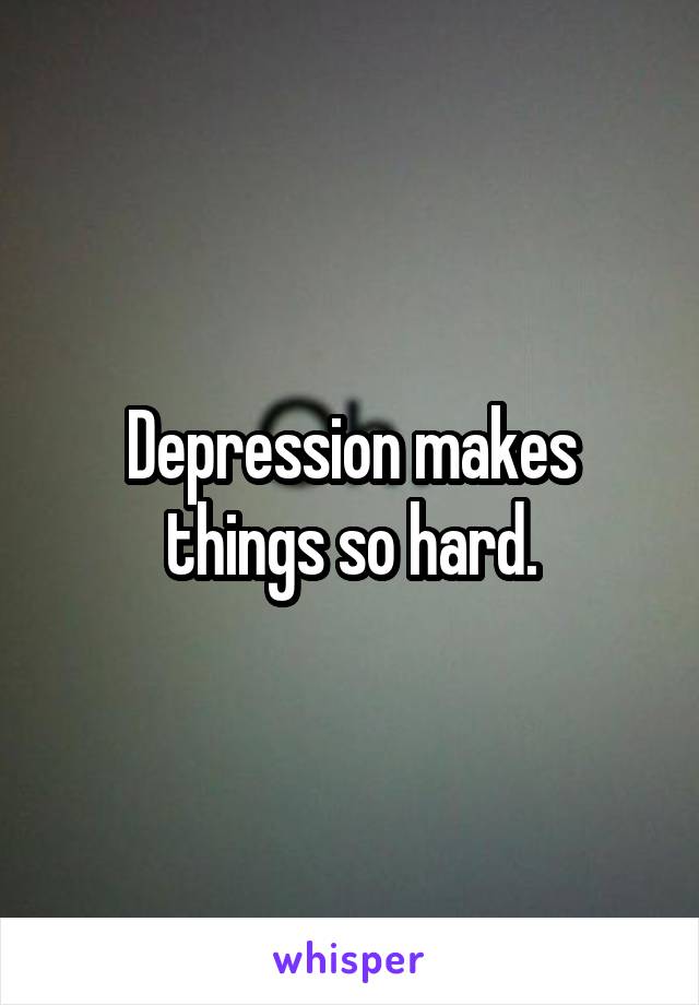 Depression makes things so hard.