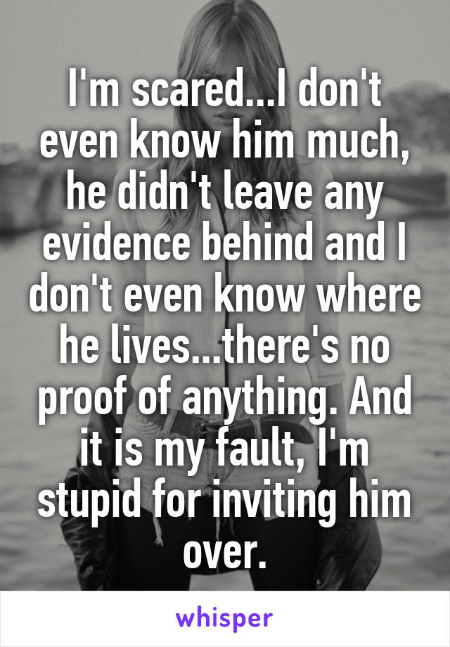 I'm scared...I don't even know him much, he didn't leave any evidence behind and I don't even know where he lives...there's no proof of anything. And it is my fault, I'm stupid for inviting him over.