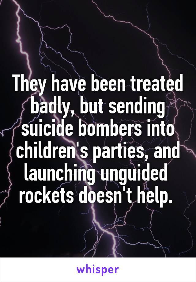 They have been treated badly, but sending suicide bombers into children's parties, and launching unguided  rockets doesn't help. 