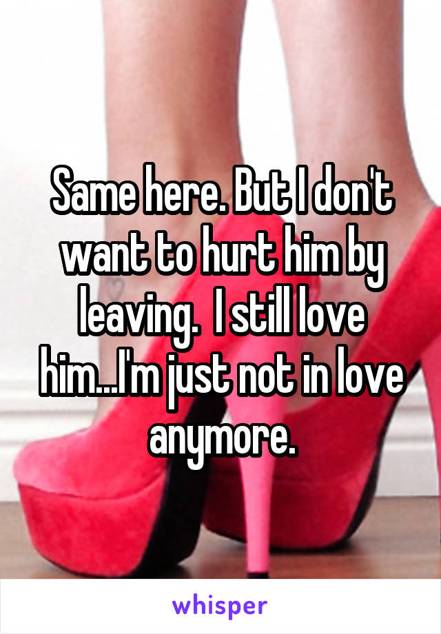Same here. But I don't want to hurt him by leaving.  I still love him...I'm just not in love anymore.