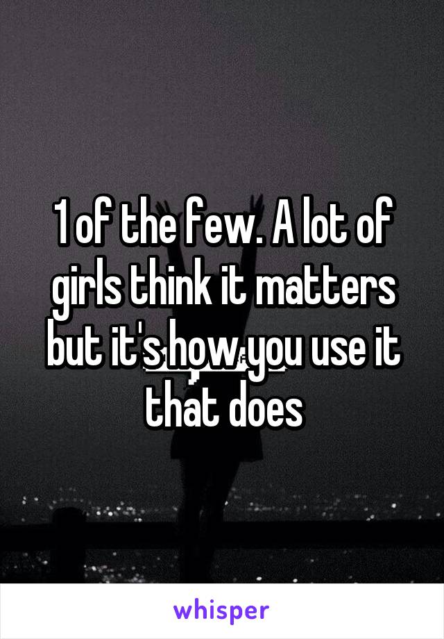 1 of the few. A lot of girls think it matters but it's how you use it that does