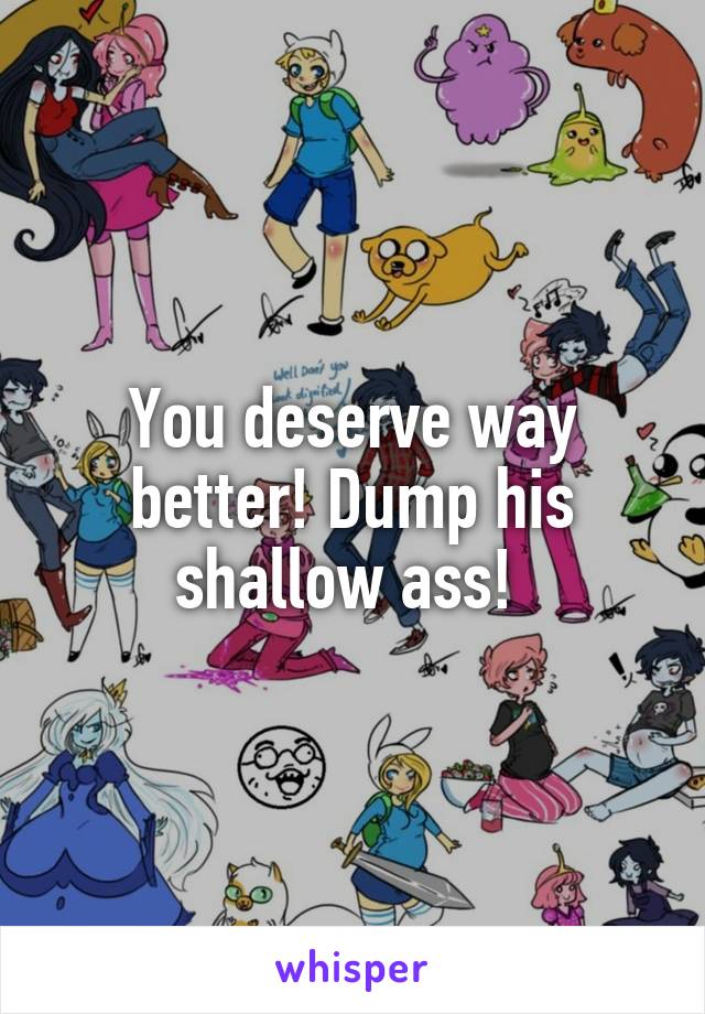 You deserve way better! Dump his shallow ass! 