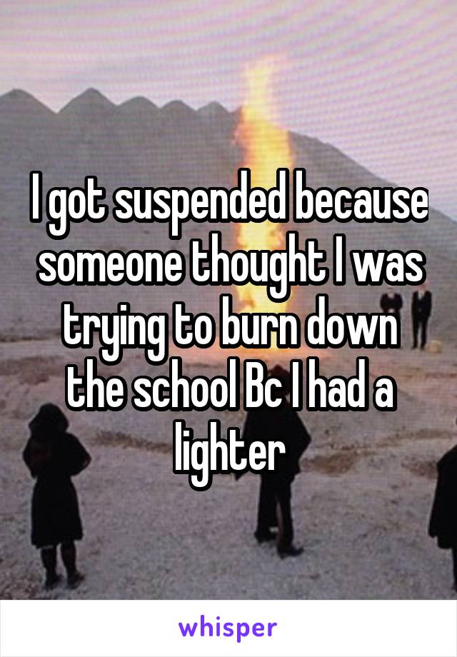 I got suspended because someone thought I was trying to burn down the school Bc I had a lighter
