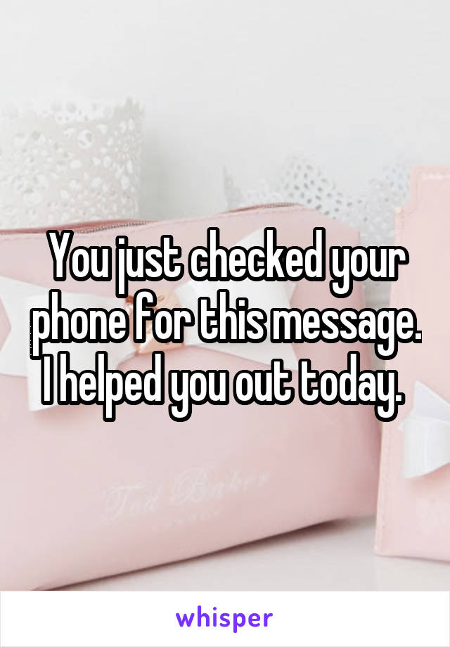 You just checked your phone for this message. I helped you out today. 